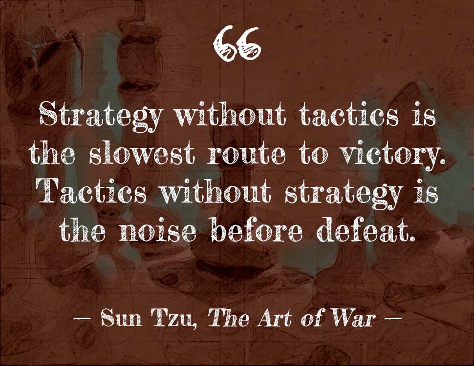 Strategy without tactics is the slowest route to victory. Tactics without strategy is the noise before defeat. – Sun Tzu, The Art of War